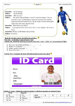 MS1 level Exam 1 Date : December 2016
The text :
Read the text then answer the following activities .
Part One : A/ Reading Comprehension (7pts)
Activity one: Read the following statements and write “ true” , “false” or “not mentioned”(2pts)
1. The text is about Mourad Mahrez. (……………….)
2. Mahrez is a footballer. (……………….)
3. Mahrez speaks Tamazight. (……………….)
4. Inaya is his sister. (……………….)
Activity Two : Complete the form with information from the text .(3pts)
Activity 3 : Lexis ; Match the words in column A with their opposites in column B (2pts)
By : Mr Samir Bounab (yellowdaffodil66@gmail.com )
Word Opposite
a) Hi 1) her
b) afternoon 2) good
c) his 3) Morning
d) bad 4) bye
word a b c d
Opposite
Journalist : Good morning.
Mahrez: Good morning
Journalist : Who are you ?
Mahrez : My name is Riyad Mahrez .I am 25. I am from Algeria. I live in
Leicester. I am a football player. I play for Leicester City and The
Algerian National Football Team. I speak Arabic, French and English .
I like tennis and eating Algerian food.
Journalist: What about your family?
Mahrez : I am married to Rita Janet Johal .I have a nice daughter. Her name is
Inaya,
Journalist: Thank you Mr Mahrez and good bye
Mahrez : Good bye
 