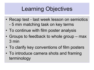 Learning Objectives
• Recap test - last week lesson on semiotics
- 5 min matching task on key terms
• To continue with film poster analysis
• Groups to feedback to whole group – max
3 min
• To clarify key conventions of film posters
• To introduce camera shots and framing
terminology

 
