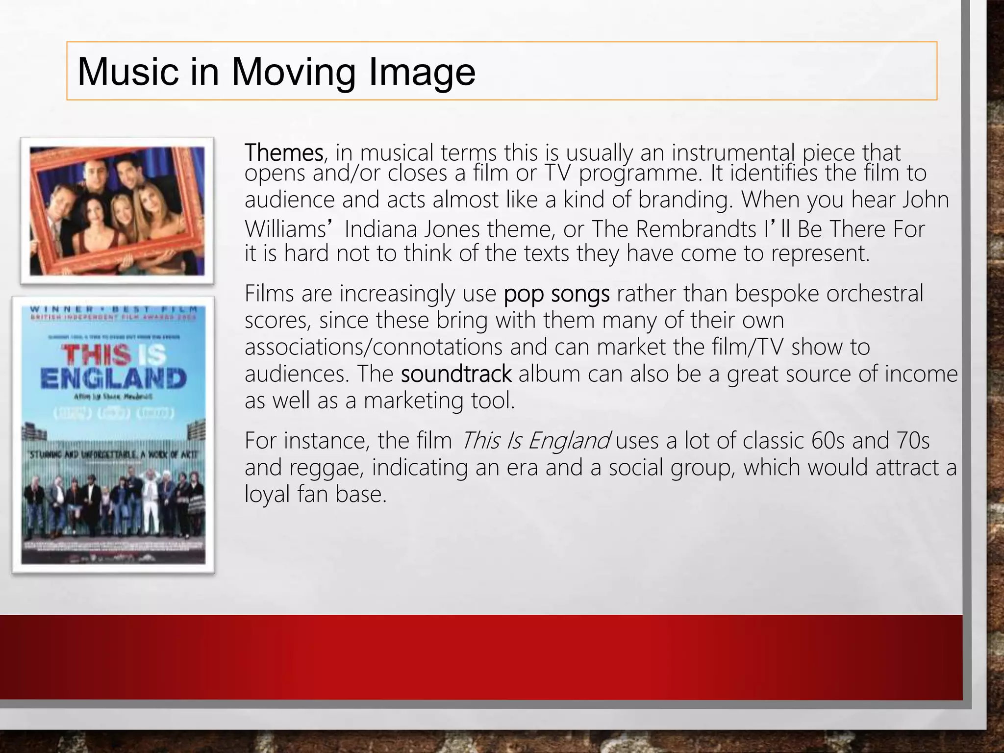 Music in Moving Image
Themes, in musical terms this is usually an instrumental piece that
opens and/or closes a film or TV programme. It identifies the film to
audience and acts almost like a kind of branding. When you hear John
Williams’ Indiana Jones theme, or The Rembrandts I’ll Be There For
it is hard not to think of the texts they have come to represent.
Films are increasingly use pop songs rather than bespoke orchestral
scores, since these bring with them many of their own
associations/connotations and can market the film/TV show to
audiences. The soundtrack album can also be a great source of income
as well as a marketing tool.
For instance, the film This Is England uses a lot of classic 60s and 70s
and reggae, indicating an era and a social group, which would attract a
loyal fan base.
 