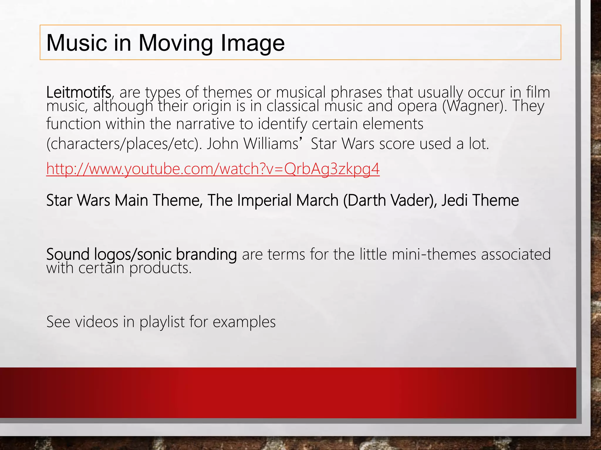 Music in Moving Image
Leitmotifs, are types of themes or musical phrases that usually occur in film
music, although their origin is in classical music and opera (Wagner). They
function within the narrative to identify certain elements
(characters/places/etc). John Williams’ Star Wars score used a lot.
http://www.youtube.com/watch?v=QrbAg3zkpg4
Star Wars Main Theme, The Imperial March (Darth Vader), Jedi Theme
Sound logos/sonic branding are terms for the little mini-themes associated
with certain products.
See videos in playlist for examples
 