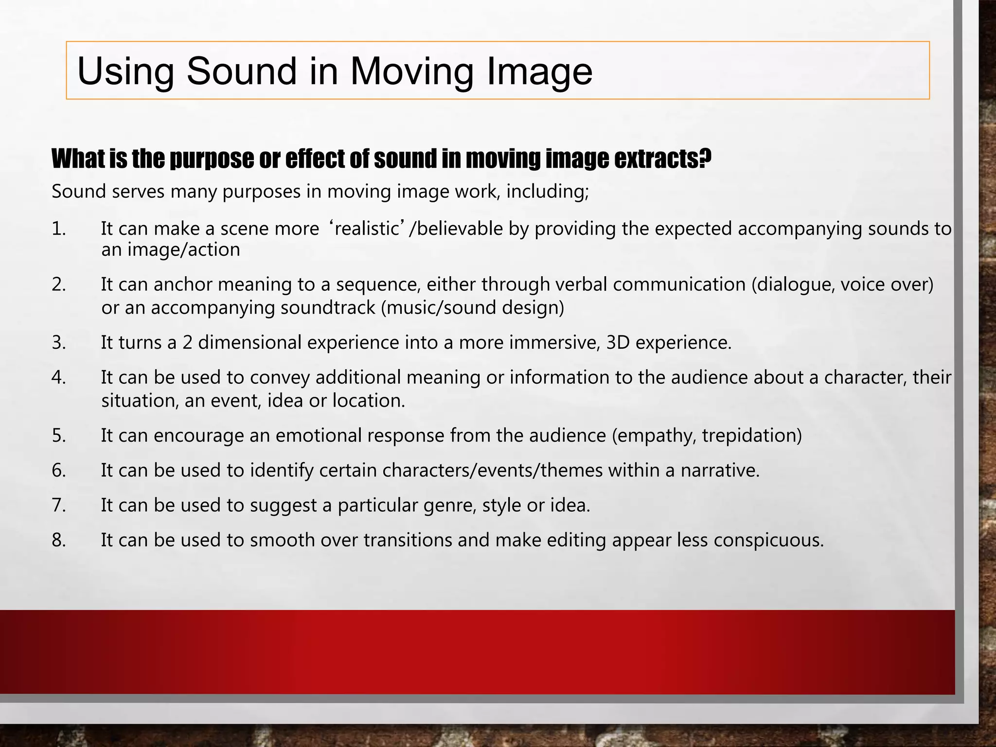 Using Sound in Moving Image
What is the purpose or effect of sound in moving image extracts?
Sound serves many purposes in moving image work, including;
1. It can make a scene more ‘realistic’/believable by providing the expected accompanying sounds to
an image/action
2. It can anchor meaning to a sequence, either through verbal communication (dialogue, voice over)
or an accompanying soundtrack (music/sound design)
3. It turns a 2 dimensional experience into a more immersive, 3D experience.
4. It can be used to convey additional meaning or information to the audience about a character, their
situation, an event, idea or location.
5. It can encourage an emotional response from the audience (empathy, trepidation)
6. It can be used to identify certain characters/events/themes within a narrative.
7. It can be used to suggest a particular genre, style or idea.
8. It can be used to smooth over transitions and make editing appear less conspicuous.
 