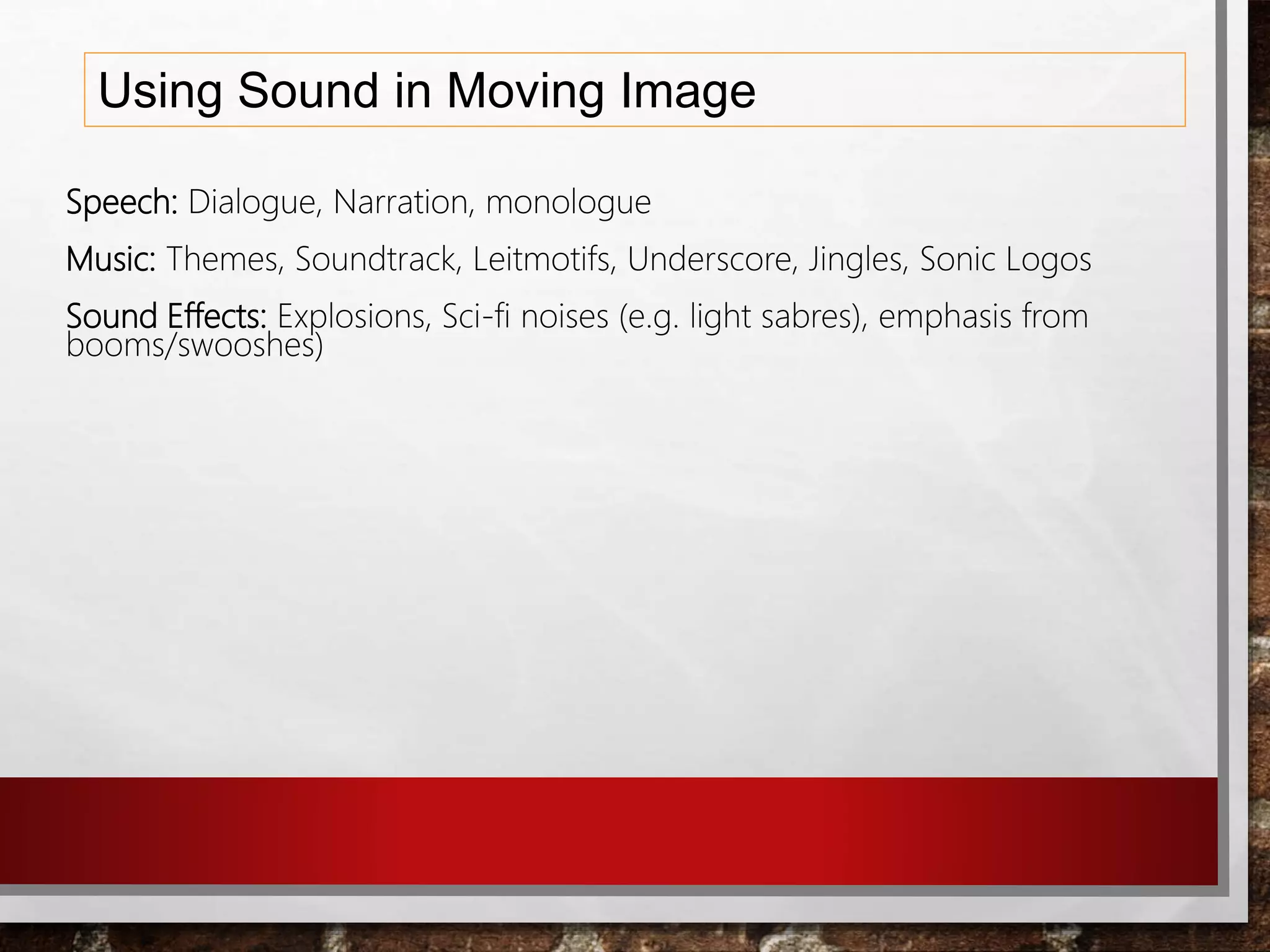 Using Sound in Moving Image
Speech: Dialogue, Narration, monologue
Music: Themes, Soundtrack, Leitmotifs, Underscore, Jingles, Sonic Logos
Sound Effects: Explosions, Sci-fi noises (e.g. light sabres), emphasis from
booms/swooshes)
 