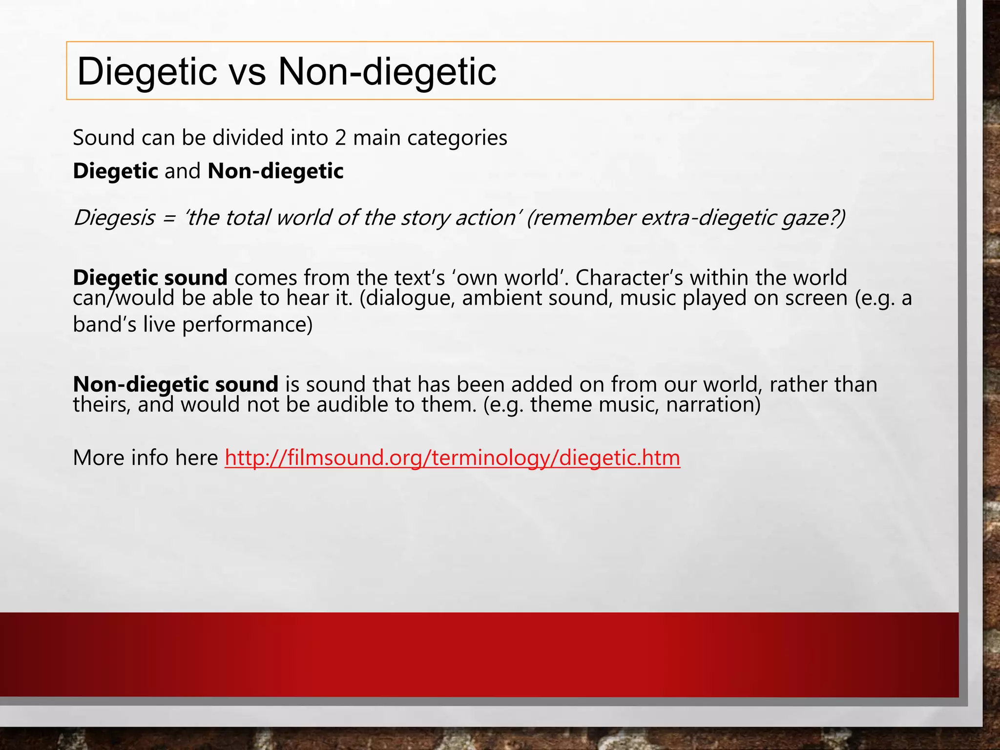 Diegetic vs Non-diegetic
Sound can be divided into 2 main categories
Diegetic and Non-diegetic
Diegesis = ‘the total world of the story action’ (remember extra-diegetic gaze?)
Diegetic sound comes from the text’s ‘own world’. Character’s within the world
can/would be able to hear it. (dialogue, ambient sound, music played on screen (e.g. a
band’s live performance)
Non-diegetic sound is sound that has been added on from our world, rather than
theirs, and would not be audible to them. (e.g. theme music, narration)
More info here http://filmsound.org/terminology/diegetic.htm
 