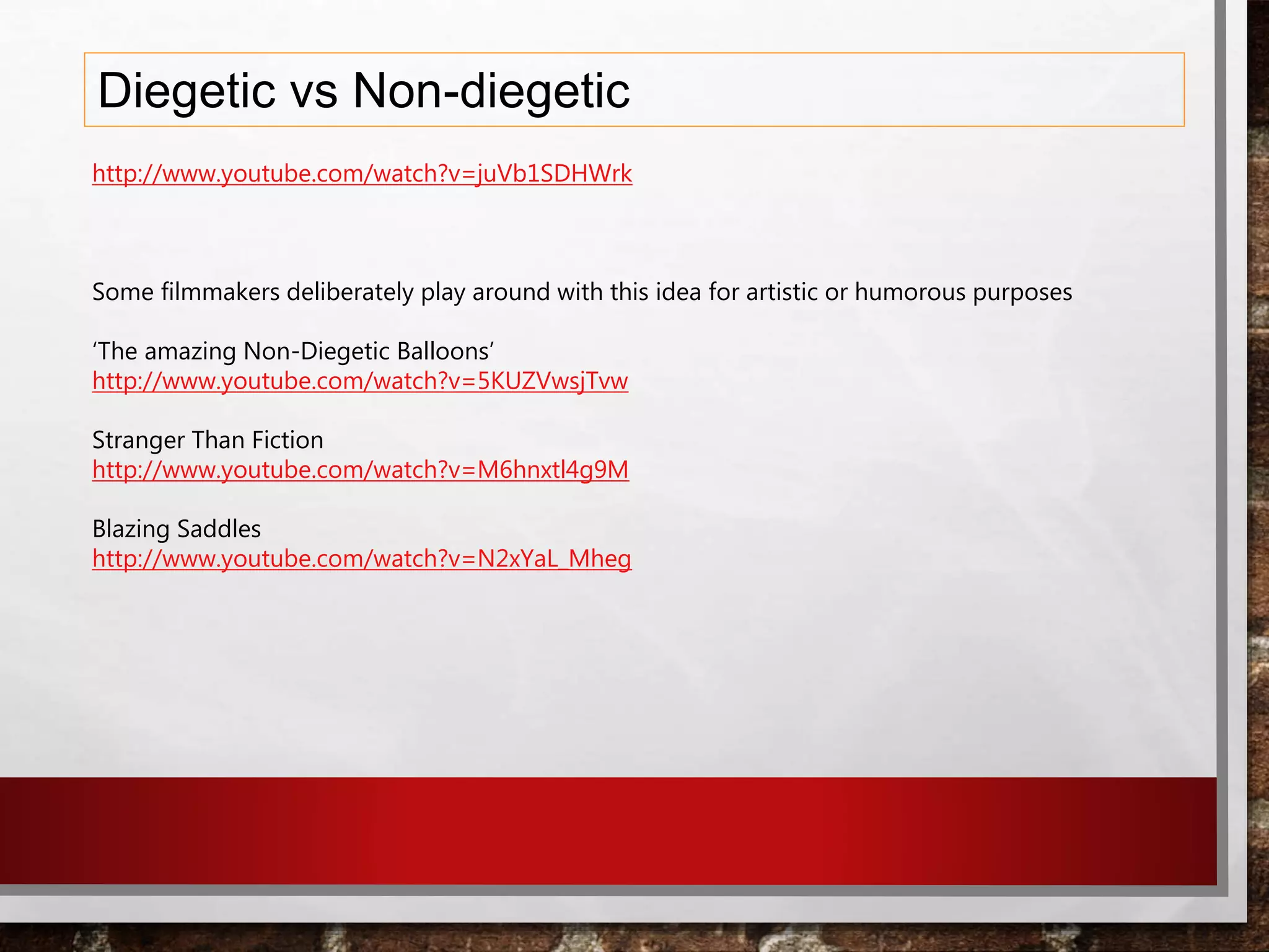 Diegetic vs Non-diegetic
http://www.youtube.com/watch?v=juVb1SDHWrk
Some filmmakers deliberately play around with this idea for artistic or humorous purposes
‘The amazing Non-Diegetic Balloons’
http://www.youtube.com/watch?v=5KUZVwsjTvw
Stranger Than Fiction
http://www.youtube.com/watch?v=M6hnxtl4g9M
Blazing Saddles
http://www.youtube.com/watch?v=N2xYaL_Mheg
 
