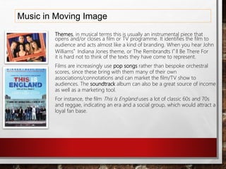 Music in Moving Image
Themes, in musical terms this is usually an instrumental piece that
opens and/or closes a film or TV programme. It identifies the film to
audience and acts almost like a kind of branding. When you hear John
Williams’ Indiana Jones theme, or The Rembrandts I’ll Be There For
it is hard not to think of the texts they have come to represent.
Films are increasingly use pop songs rather than bespoke orchestral
scores, since these bring with them many of their own
associations/connotations and can market the film/TV show to
audiences. The soundtrack album can also be a great source of income
as well as a marketing tool.
For instance, the film This Is England uses a lot of classic 60s and 70s
and reggae, indicating an era and a social group, which would attract a
loyal fan base.
 