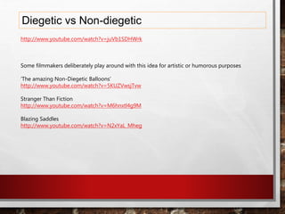 Diegetic vs Non-diegetic
http://www.youtube.com/watch?v=juVb1SDHWrk
Some filmmakers deliberately play around with this idea for artistic or humorous purposes
‘The amazing Non-Diegetic Balloons’
http://www.youtube.com/watch?v=5KUZVwsjTvw
Stranger Than Fiction
http://www.youtube.com/watch?v=M6hnxtl4g9M
Blazing Saddles
http://www.youtube.com/watch?v=N2xYaL_Mheg
 
