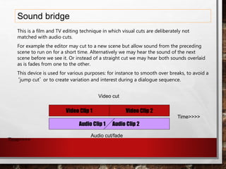 Sound bridge
Video Clip 2Video Clip 1
Audio Clip 1 Audio Clip 2
This is a film and TV editing technique in which visual cuts are deliberately not
matched with audio cuts.
For example the editor may cut to a new scene but allow sound from the preceding
scene to run on for a short time. Alternatively we may hear the sound of the next
scene before we see it. Or instead of a straight cut we may hear both sounds overlaid
as is fades from one to the other.
This device is used for various purposes: for instance to smooth over breaks, to avoid a
‘jump cut’ or to create variation and interest during a dialogue sequence.
Video cut
Audio cut/fade
Time>>>>
Time>>>>
 