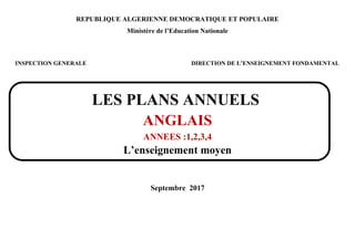 REPUBLIQUE ALGERIENNE DEMOCRATIQUE ET POPULAIRE
Ministère de l’Education Nationale
INSPECTION GENERALE DIRECTION DE L’ENSEIGNEMENT FONDAMENTAL
LES PLANS ANNUELS
ANGLAIS
ANNEES :1,2,3,4
L’enseignement moyen
Septembre 2017
 