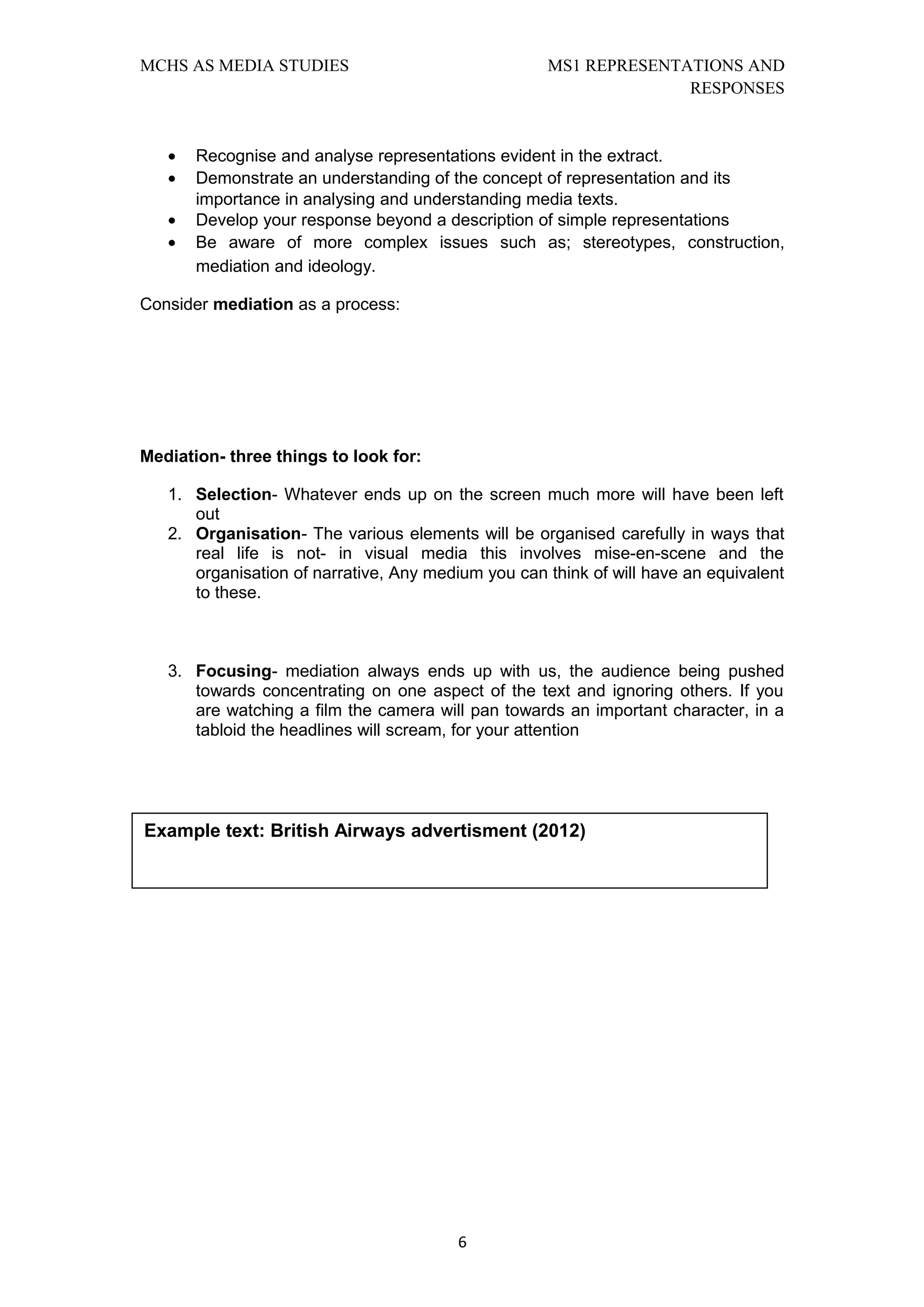 MCHS AS MEDIA STUDIES                               MS1 REPRESENTATIONS AND
                                                                  RESPONSES


   •   Recognise and analyse representations evident in the extract.
   •   Demonstrate an understanding of the concept of representation and its
       importance in analysing and understanding media texts.
   •   Develop your response beyond a description of simple representations
   •   Be aware of more complex issues such as; stereotypes, construction,
       mediation and ideology.

Consider mediation as a process:




Mediation- three things to look for:

   1. Selection- Whatever ends up on the screen much more will have been left
      out
   2. Organisation- The various elements will be organised carefully in ways that
      real life is not- in visual media this involves mise-en-scene and the
      organisation of narrative, Any medium you can think of will have an equivalent
      to these.



   3. Focusing- mediation always ends up with us, the audience being pushed
      towards concentrating on one aspect of the text and ignoring others. If you
      are watching a film the camera will pan towards an important character, in a
      tabloid the headlines will scream, for your attention




Example text: British Airways advertisment (2012)




                                         6
 