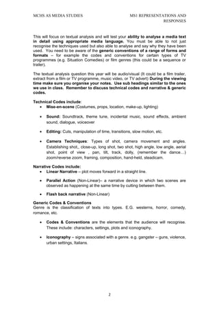 MCHS AS MEDIA STUDIES                                   MS1 REPRESENTATIONS AND
                                                                      RESPONSES


This will focus on textual analysis and will test your ability to analyse a media text
in detail using appropriate media language. You must be able to not just
recognise the techniques used but also able to analyse and say why they have been
used. You need to be aware of the generic conventions of a range of forms and
formats – for example the codes and conventions for certain types of TV
programmes (e.g. Situation Comedies) or film genres (this could be a sequence or
trailer).

The textual analysis question this year will be audio/visual (It could be a film trailer,
extract from a film or TV programme, music video, or TV advert) During the viewing
time make sure you organise your notes. Use sub headings similar to the ones
we use in class. Remember to discuss technical codes and narrative & generic
codes.

Technical Codes include:
   • Mise-en-scene (Costumes, props, location, make-up, lighting)

   •   Sound: Soundtrack, theme tune, incidental music, sound effects, ambient
       sound, dialogue, voiceover

   •   Editing: Cuts, manipulation of time, transitions, slow motion, etc.

   •   Camera Techniques: Types of shot, camera movement and angles.
       Establishing shot,, close-up, long shot, two shot, high angle, low angle, aerial
       shot, point of view , pan, tilt, track, dolly, (remember the dance…)
       zoom/reverse zoom, framing, composition, hand-held, steadicam.

Narrative Codes include:
   • Linear Narrative – plot moves forward in a straight line.

   •   Parallel Action (Non-Linear)– a narrative device in which two scenes are
       observed as happening at the same time by cutting between them.

   •   Flash back narrative (Non-Linear)

Generic Codes & Conventions
Genre is the classification of texts into types. E.G. westerns, horror, comedy,
romance, etc.

   •   Codes & Conventions are the elements that the audience will recognise.
       These include: characters, settings, plots and iconography.

   •   Iconography – signs associated with a genre. e.g. gangster – guns, violence,
       urban settings, Italians.




                                           2
 