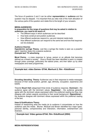 MCHS AS MEDIA STUDIES                                MS1 REPRESENTATIONS AND
                                                                   RESPONSES


The focus of questions 2 and 3 can be either representation or audience and the
question may be stepped. It is important that you take note of the mark allocation of
the various parts of the question and relate this to the length of your answers.


MEDIA AUDIENCES
In preparation for the range of questions that may be asked in relation to
audiences, you need to be aware of:
    • The different ways in which audiences can be described
    • How texts construct and position audiences
    • How different audiences respond to, use and interpret media texts
    • How different audiences can respond to the same text and how that response
       can be analysed.

Audience theories
Hypodermic syringe Theory- Just like a syringe the media is seen as a powerful
agent ‘injecting’ ideas into a passive audience.
Example text: TV advertising

Moral Panics - a mass response to ‘group, person or an attitude that becomes
defined as a threat to society’. Once a threat has been identified a panic is created
through press coverage, particularly the tabloid press, and then taken up by other
newspapers and news programmes.


Example text: video Games- GTA4, Manhunt 2; film - Kidulthood




Encoding /decoding Theory- Audiences vary in their response to media messages
because of their social position, gender, age, ethnicity, occupation, experience and
beliefs.

Theorist Stuart Hall categorised three kinds of audience response. Dominant – the
audience agree with the dominant values. Negotiated – the audience generally
agree with the dominant values expressed within the preferred reading but they may
disagree with certain aspects according to their social background. Oppositional –
the audience disagree with dominant values expressed within the preferred reading
of the text.

Uses & Gratifications Theory
Instead of researching what the media do to audience it concentrates on how the
audience uses the media. Blumer, McQuail and Brown identified four major types:
personal identity, companionship and interaction, information, entertainment and
diversion.
  Example text: Video games-GTA4; film- Kidulthood (2004)




MEDIA REPRESENTATIONS


                                         5
 