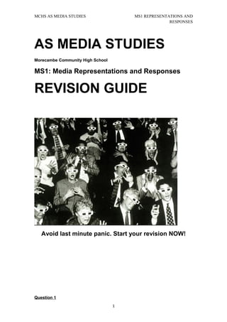 MCHS AS MEDIA STUDIES                 MS1 REPRESENTATIONS AND
                                                    RESPONSES




AS MEDIA STUDIES
Morecambe Community High School

MS1: Media Representations and Responses

REVISION GUIDE




   Avoid last minute panic. Start your revision NOW!




Question 1
                                  1
 