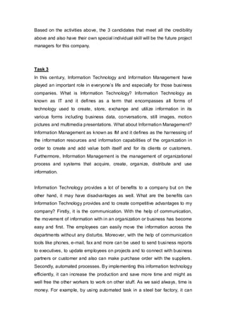 Based on the activities above, the 3 candidates that meet all the credibility
above and also have their own special individual skill will be the future project
managers for this company.
Task 3
In this century, Information Technology and Information Management have
played an important role in everyone’s life and especially for those business
companies. What is Information Technology? Information Technology as
known as IT and it defines as a term that encompasses all forms of
technology used to create, store, exchange and utilize information in its
various forms including business data, conversations, still images, motion
pictures and multimedia presentations. What about Information Management?
Information Management as known as IM and it defines as the harnessing of
the information resources and information capabilities of the organization in
order to create and add value both itself and for its clients or customers.
Furthermore, Information Management is the management of organizational
process and systems that acquire, create, organize, distribute and use
information.
Information Technology provides a lot of benefits to a company but on the
other hand, it may have disadvantages as well. What are the benefits can
Information Technology provides and to create competitive advantages to my
company? Firstly, it is the communication. With the help of communication,
the movement of information with in an organization or business has become
easy and first. The employees can easily move the information across the
departments without any disturbs. Moreover, with the help of communication
tools like phones, e-mail, fax and more can be used to send business reports
to executives, to update employees on projects and to connect with business
partners or customer and also can make purchase order with the suppliers.
Secondly, automated processes. By implementing this information technology
efficiently, it can increase the production and save more time and might as
well free the other workers to work on other stuff. As we said always, time is
money. For example, by using automated task in a steel bar factory, it can
 