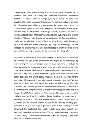 produce more productions efficiently and also can increase the quality of the
products. Next, there are storing and protecting information. Information
Technology creates electronic storage systems to protect the company’s
valuable records and customers’ information. For example, virtual vaults keep
the information safe, which only can access by certain users within the
company to access or to make any changes on the documents. Furthermore,
with the help of Information Technology Security systems, the valuable
records and customers’ information can be protected by being hacked or even
wiped out. This can helps to enhance the customer’s confidence and loyalty.
Lastly, we can advertise our product and services through social technology
as it is so wide and power nowadays. By using this technology, we can
increase the brand awareness with minimal cost and might get more clients
as well which can help to develop the company and grow the profit.
Information Management also provides benefits to a company too. What are
the benefits that can create competitive advantages to my company? By
implementing information management, it will save more time and reduce the
cost. It enables the employees to share their work with each other to avoid
doing the same work. Besides that, it saves staff time by helping them find the
information they need quicker. Moreover, it gives better information to make
better decisions and avoid costly mistakes. Secondly, by implementing
Information Management, it can also reduce uncertainty and risk. We can
start up a cheap and fast experiment when we acknowledge the risky
processes. We can also optimize the experiments for learning. For example, if
a pharmaceutical company wants to invent on new drugs products, it is very
risky as it might fail and need to use lots of money. Next, add value to existing
products and services by providing better bundling or packaging and
increases the speeds of delivery. A good-looking product might attract the
customers and the customer will feel valuable for that item. By providing great
service in delivery, it can helps to gain more profit to the company as it can
convenient the customers too. Lastly, create new value through new
information-based products or services. We can create an online reservation
or online trading to convenient the customer to help the company to gain more
profit, as it is easy to access with.
 