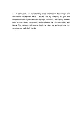 As in conclusion, by implementing these Information Technology and
Information Management skills, I ensure that my company will gain the
competitive advantages over my company’s competitor. A company with the
good technology and management skills will make the customer satisfy and
happy. The customer will become loyal and might as well advertising our
company and invite their friends.
 