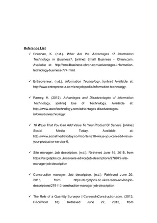 Reference List
 Sheahan, K. (n.d.). What Are the Advantages of Information
Technology in Business?. [online] Small Business - Chron.com.
Available at: http://smallbusiness.chron.com/advantages-information-
technology-business-774.html.
 Entrepreneur, (n.d.). Information Technology. [online] Available at:
http://www.entrepreneur.com/encyclopedia/information-technology.
 Ramey, K. (2012). Advantages and Disadvantages of Information
Technology. [online] Use of Technology. Available at:
http://www.useoftechnology.com/advantages-disadvantages-
information-technology/.
 10 Ways That You Can Add Value To Your Product Or Service. [online]
Social Media Today. Available at:
http://www.socialmediatoday.com/content/10-ways-you-can-add-value-
your-product-or-service-0.
 Site manager: Job description. (n.d.). Retrieved June 19, 2015, from
https://targetjobs.co.uk/careers-advice/job-descriptions/278979-site-
manager-job-description
 Construction manager: Job description. (n.d.). Retrieved June 20,
2015, from https://targetjobs.co.uk/careers-advice/job-
descriptions/279113-construction-manager-job-description
 The Role of a Quantity Surveyor | CareersInConstruction.com. (2013,
December 18). Retrieved June 22, 2015, from
 