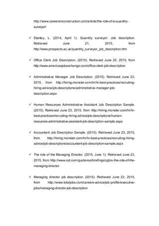 http://www.careersinconstruction.com/article/the-role-of-a-quantity-
surveyor/
 Stanley, L. (2014, April 1). Quantity surveyor: Job description.
Retrieved June 21, 2015, from
http://www.prospects.ac.uk/quantity_surveyor_job_description.htm
 Office Clerk Job Description. (2015). Retrieved June 20, 2015, from
http://www.americasjobexchange.com/office-clerk-job-description
 Administrative Manager Job Description. (2015). Retrieved June 23,
2015, from http://hiring.monster.com/hr/hr-best-practices/recruiting-
hiring-advice/job-descriptions/adminstrative-manager-job-
description.aspx
 Human Resources Administrative Assistant Job Description Sample.
(2015). Retrieved June 23, 2015, from http://hiring.monster.com/hr/hr-
best-practices/recruiting-hiring-advice/job-descriptions/human-
resources-administrative-assistant-job-description-sample.aspx
 Accountant Job Description Sample. (2015). Retrieved June 23, 2015,
from http://hiring.monster.com/hr/hr-best-practices/recruiting-hiring-
advice/job-descriptions/accountant-job-description-sample.aspx
 The role of the Managing Director. (2015, June 1). Retrieved June 23,
2015, from http://www.iod.com/guidance/briefings/cgbis-the-role-of-the-
managing-director
 Managing director job description. (2015). Retrieved June 23, 2015,
from http://www.totaljobs.com/careers-advice/job-profile/executive-
jobs/managing-director-job-description
 