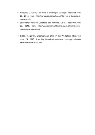  Haughey, D. (2015). The Role of the Project Manager. Retrieved June
23, 2015, from http://www.projectsmart.co.uk/the-role-of-the-project-
manager.php
 Leadership Interview Questions and Answers. (2015). Retrieved June
23, 2015, from http://www.careerprofiles.info/leadership-interview-
questions-answers.html
 Suttle, R. (2015). Organizational Skills in the Workplace. Retrieved
June 24, 2015, from http://smallbusiness.chron.com/organizational-
skills-workplace-1277.html
 
