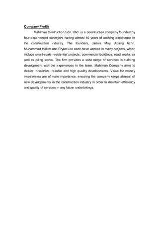 Company Profile
Mahlman Contruction Sdn. Bhd. is a construction company founded by
four experienced surveyors having almost 10 years of working experience in
the construction industry. The founders, James Moy, Abang Azrin,
Muhammad Hakim and Bryan Lee each have worked in many projects, which
include small-scale residential projects, commercial buildings, road works as
well as piling works. The firm provides a wide range of services in building
development with the experiences in the team. Mahlman Company aims to
deliver innovative, reliable and high quality developments. Value for money
investments are of main importance, ensuring the company keeps abreast of
new developments in the construction industry in order to maintain efficiency
and quality of services in any future undertakings.
 