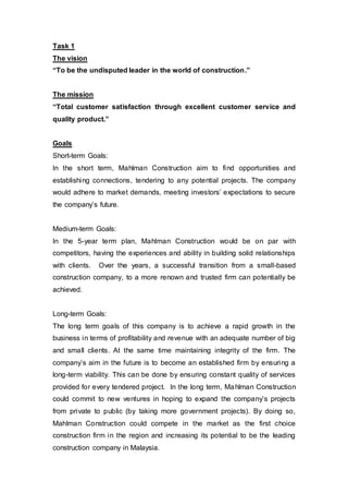 Task 1
The vision
“To be the undisputed leader in the world of construction.”
The mission
“Total customer satisfaction through excellent customer service and
quality product.”
Goals
Short-term Goals:
In the short term, Mahlman Construction aim to find opportunities and
establishing connections, tendering to any potential projects. The company
would adhere to market demands, meeting investors’ expectations to secure
the company’s future.
Medium-term Goals:
In the 5-year term plan, Mahlman Construction would be on par with
competitors, having the experiences and ability in building solid relationships
with clients. Over the years, a successful transition from a small-based
construction company, to a more renown and trusted firm can potentially be
achieved.
Long-term Goals:
The long term goals of this company is to achieve a rapid growth in the
business in terms of profitability and revenue with an adequate number of big
and small clients. At the same time maintaining integrity of the firm. The
company’s aim in the future is to become an established firm by ensuring a
long-term viability. This can be done by ensuring constant quality of services
provided for every tendered project. In the long term, Mahlman Construction
could commit to new ventures in hoping to expand the company’s projects
from private to public (by taking more government projects). By doing so,
Mahlman Construction could compete in the market as the first choice
construction firm in the region and increasing its potential to be the leading
construction company in Malaysia.
 