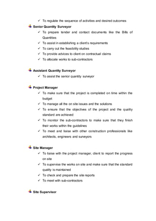 To regulate the sequence of activities and desired outcomes
Senior Quantity Surveyor
 To prepare tender and contact documents like the Bills of
Quantities
 To assist in establishing a client’s requirements
 To carry out the feasibility studies
 To provide advices to client on contractual claims
 To allocate works to sub-contractors
Assistant Quantity Surveyor
 To assist the senior quantity surveyor
Project Manager
 To make sure that the project is completed on time within the
budget
 To manage all the on site issues and the solutions
 To ensure that the objectives of the project and the quality
standard are achieved
 To monitor the sub-contractors to make sure that they finish
their works within the guidelines
 To meet and liaise with other construction professionals like
architects, engineers and surveyors
Site Manager
 To liaise with the project manager, client to report the progress
on site
 To supervise the works on site and make sure that the standard
quality is maintained
 To check and prepare the site reports
 To meet with sub-contractors
Site Supervisor
 