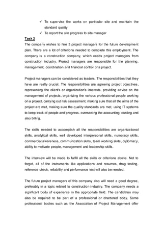  To supervise the works on particular site and maintain the
standard quality
 To report the site progress to site manager
Task 2
The company wishes to hire 3 project managers for the future development
plan. There are a lot of criterions needed to complete this employment. The
company is a construction company, which needs project managers from
construction industry. Project managers are responsible for the planning,
management, coordination and financial control of a project.
Project managers can be considered as leaders. The responsibilities that they
have are really crucial. The responsibilities are agreeing project objectives,
representing the client's or organization's interests, providing advice on the
management of projects, organizing the various professional people working
on a project, carrying out risk assessment, making sure that all the aims of the
project are met, making sure the quality standards are met, using IT systems
to keep track of people and progress, overseeing the accounting, costing and
also billing.
The skills needed to accomplish all the responsibilities are organizational
skills, analytical skills, well developed interpersonal skills, numeracy skills,
commercial awareness, communication skills, team working skills, diplomacy,
ability to motivate people, management and leadership skills.
The interview will be made to fulfill all the skills or criterions above. Not to
forget, all of the instruments like applications and resumes, drug testing,
reference check, reliability and performance test will also be needed.
The future project managers of this company also will need a good degree,
preferably in a topic related to construction industry. The company needs a
significant body of experience in the appropriate field. The candidates may
also be required to be part of a professional or chartered body. Some
professional bodies such as the Association of Project Management offer
 