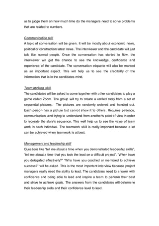 us to judge them on how much time do the managers need to solve problems
that are related to numbers.
Communication skill
A topic of conversation will be given. It will be mostly about economic news,
political or construction latest news. The interviewer and the candidate will just
talk like normal people. Once the conversation has started to flow, the
interviewer will get the chance to see the knowledge, confidence and
experience of the candidate. The conversation etiquette will also be marked
as an important aspect. This will help us to see the credibility of the
information that is in the candidates mind.
Team working skill
The candidates will be asked to come together with other candidates to play a
game called Zoom. The group will try to create a unified story from a set of
sequential pictures. The pictures are randomly ordered and handed out.
Each person has a picture but cannot show it to others. Requires patience,
communication, and trying to understand from another's point of view in order
to recreate the story's sequence. This well help us to see the value of team
work in each individual. The teamwork skill is really important because a lot
can be achieved when teamwork is at best.
Management and leadership skill
Questions like “tell me about a time when you demonstrated leadership skills”,
“tell me about a time that you took the lead on a difficult project”, “When have
you delegated effectively?” “Who have you coached or mentored to achieve
success?” will be asked. This is the most important interview because project
managers really need the ability to lead. The candidates need to answer with
confidence and being able to lead and inspire a team to perform their best
and strive to achieve goals. The answers from the candidates will determine
their leadership skills and their confidence level to lead.
 
