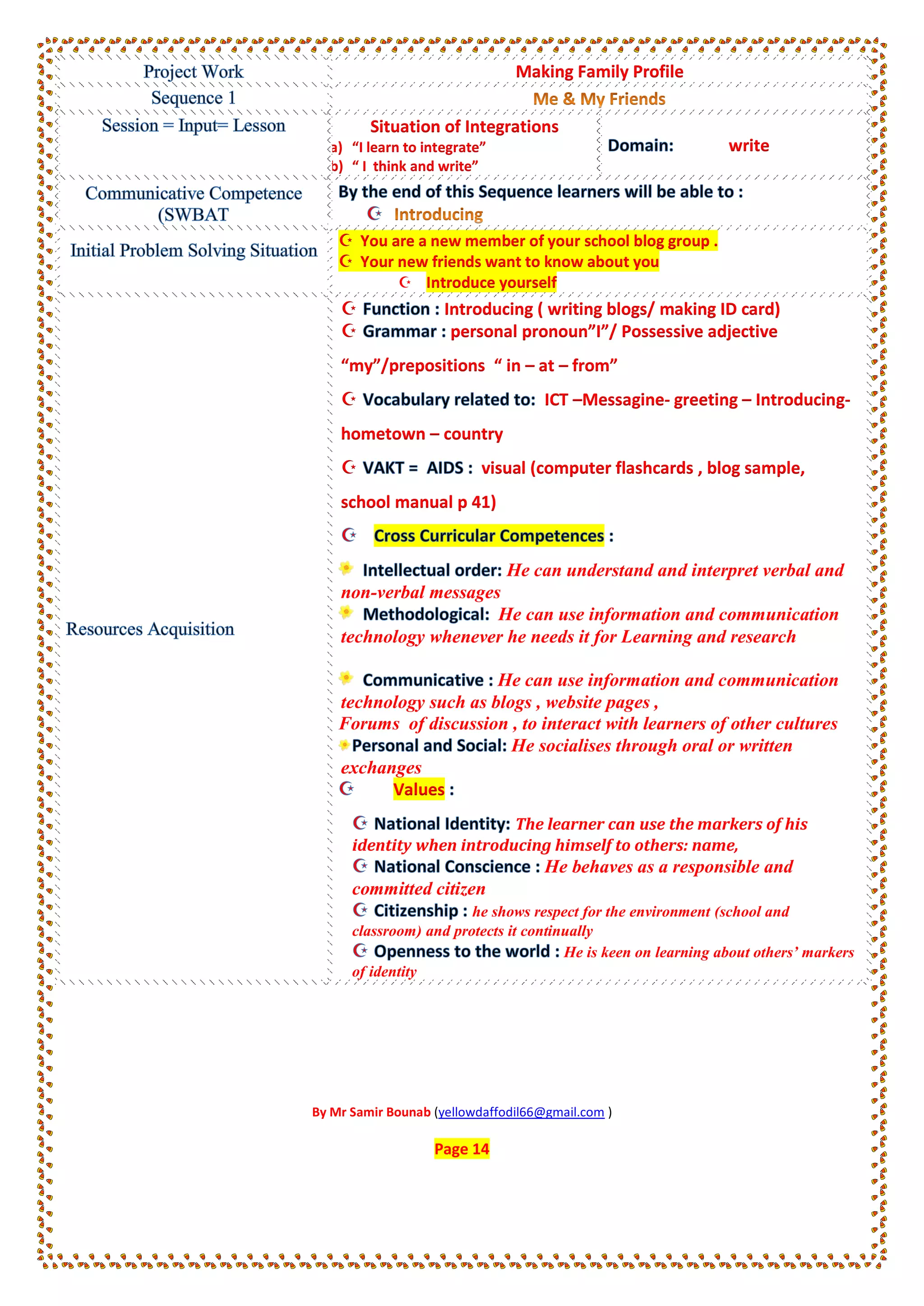 Making Family Profile
Situation of Integrations
a) “I learn to integrate”
b) “ I think and write”
write
 You are a new member of your school blog group .
 Your new friends want to know about you
 Introduce yourself
 Introducing ( writing blogs/ making ID card)
 personal pronoun”I”/ Possessive adjective
“my”/prepositions “ in – at – from”
 ICT –Messagine- greeting – Introducing-
hometown – country
 visual (computer flashcards , blog sample,
school manual p 41)
He can understand and interpret verbal and
non-verbal messages
He can use information and communication
technology whenever he needs it for Learning and research
He can use information and communication
technology such as blogs , website pages ,
Forums of discussion , to interact with learners of other cultures
He socialises through oral or written
exchanges
Values
The learner can use the markers of his
identity when introducing himself to others: name,
He behaves as a responsible and
committed citizen
he shows respect for the environment (school and
classroom) and protects it continually
He is keen on learning about others’ markers
of identity
By Mr Samir Bounab (yellowdaffodil66@gmail.com )
Page 14
 