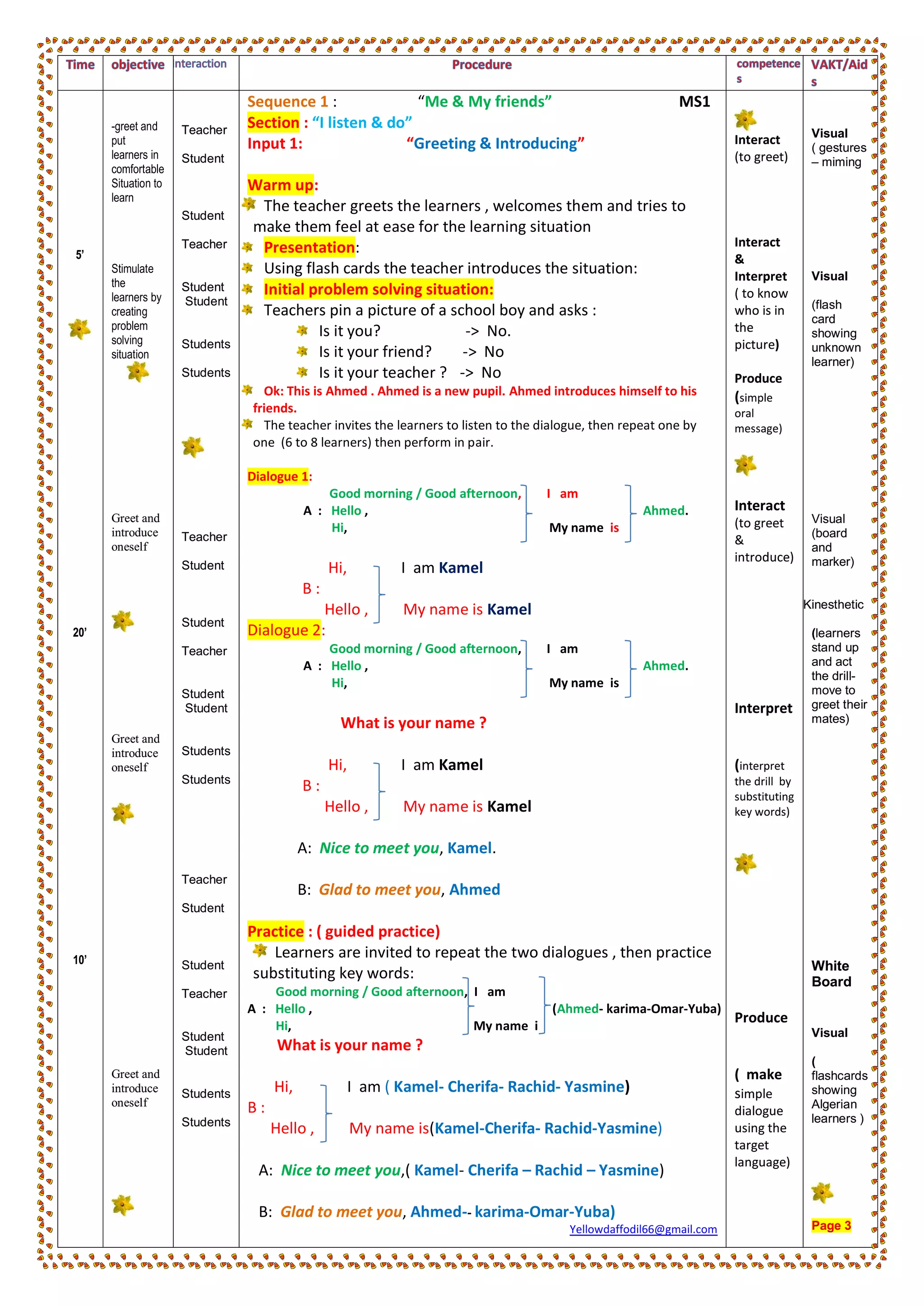 5’
20’
10’
-greet and
put
learners in
comfortable
Situation to
learn
Stimulate
the
learners by
creating
problem
solving
situation
Greet and
introduce
oneself
Greet and
introduce
oneself
Greet and
introduce
oneself
Teacher
Student
Student
Teacher
Student
Student
Students
Students
Teacher
Student
Student
Teacher
Student
Student
Students
Students
Teacher
Student
Student
Teacher
Student
Student
Students
Students
Sequence 1 : “Me & My friends” MS1
Section : “I listen & do”
Input 1: “Greeting & Introducing”
Warm up:
The teacher greets the learners , welcomes them and tries to
make them feel at ease for the learning situation
Presentation:
Using flash cards the teacher introduces the situation:
Initial problem solving situation:
Teachers pin a picture of a school boy and asks :
Is it you? -> No.
Is it your friend? -> No
Is it your teacher ? -> No
Ok: This is Ahmed . Ahmed is a new pupil. Ahmed introduces himself to his
friends.
The teacher invites the learners to listen to the dialogue, then repeat one by
one (6 to 8 learners) then perform in pair.
Dialogue 1:
Good morning / Good afternoon, I am
A : Hello , Ahmed.
Hi, My name is
Hi, I am Kamel
B :
Hello , My name is Kamel
Dialogue 2:
Good morning / Good afternoon, I am
A : Hello , Ahmed.
Hi, My name is
What is your name ?
Hi, I am Kamel
B :
Hello , My name is Kamel
A: Nice to meet you, Kamel.
B: Glad to meet you, Ahmed
Practice : ( guided practice)
Learners are invited to repeat the two dialogues , then practice
substituting key words:
Good morning / Good afternoon, I am
A : Hello , (Ahmed- karima-Omar-Yuba)
Hi, My name i
What is your name ?
Hi, I am ( Kamel- Cherifa- Rachid- Yasmine)
B :
Hello , My name is(Kamel-Cherifa- Rachid-Yasmine)
A: Nice to meet you,( Kamel- Cherifa – Rachid – Yasmine)
B: Glad to meet you, Ahmed-- karima-Omar-Yuba)
Yellowdaffodil66@gmail.com
Interact
(to greet)
Interact
&
Interpret
( to know
who is in
the
picture)
Produce
(simple
oral
message)
Interact
(to greet
&
introduce)
Interpret
(interpret
the drill by
substituting
key words)
Produce
( make
simple
dialogue
using the
target
language)
Visual
( gestures
– miming
Visual
(flash
card
showing
unknown
learner)
Visual
(board
and
marker)
Kinesthetic
(learners
stand up
and act
the drill-
move to
greet their
mates)
White
Board
Visual
(
flashcards
showing
Algerian
learners )
Page 3
 
