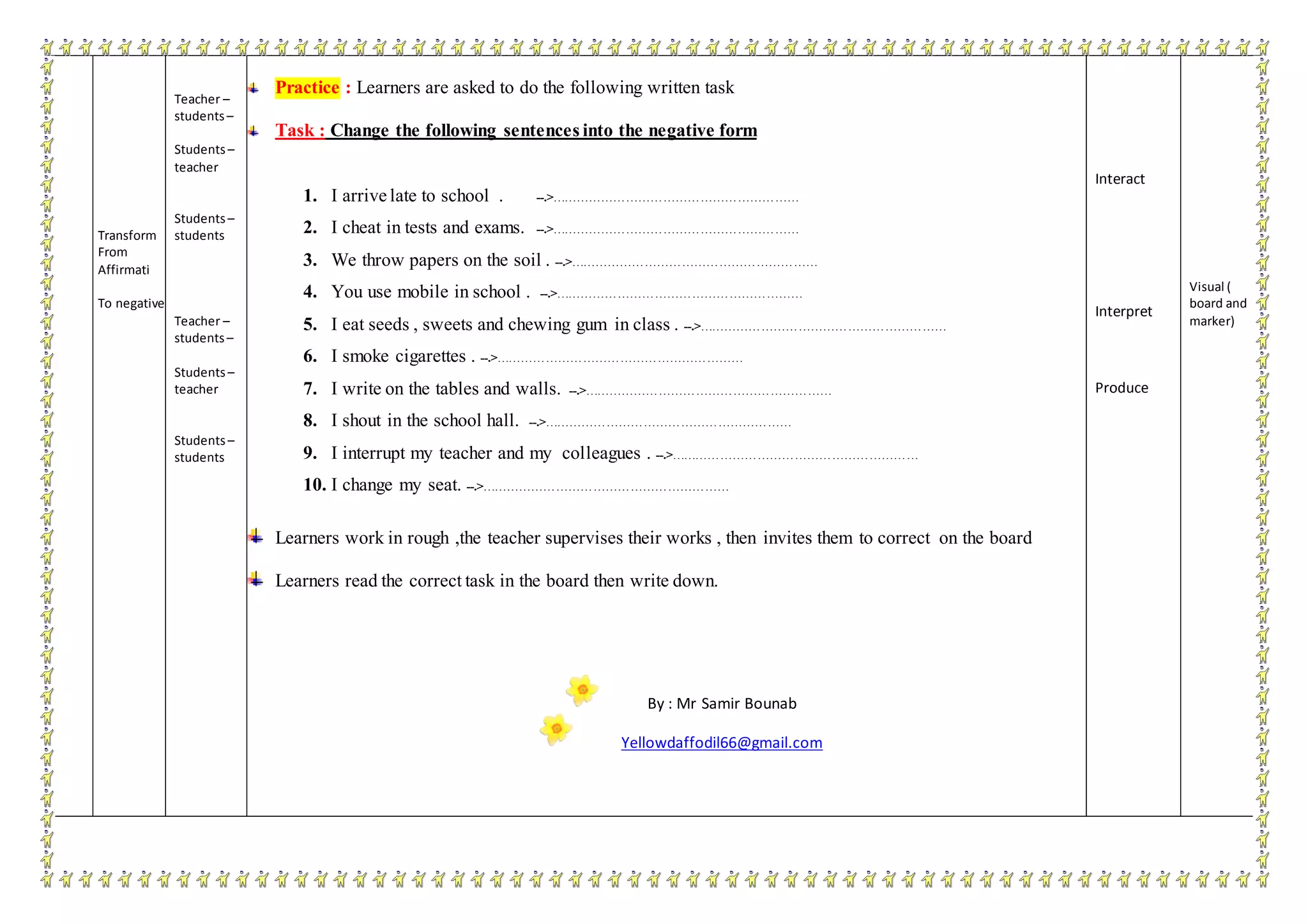 Transform
From
Affirmati
To negative
Teacher –
students–
Students–
teacher
Students–
students
Teacher –
students–
Students–
teacher
Students–
students
Practice : Learners are asked to do the following written task
Task : Change the following sentences into the negative form
1. I arrive late to school . --.>……………………………………………………
2. I cheat in tests and exams. --.>……………………………………………………
3. We throw papers on the soil . --.>……………………………………………………
4. You use mobile in school . --.>……………………………………………………
5. I eat seeds , sweets and chewing gum in class . --.>……………………………………………………
6. I smoke cigarettes . --.>……………………………………………………
7. I write on the tables and walls. --.>……………………………………………………
8. I shout in the school hall. --.>……………………………………………………
9. I interrupt my teacher and my colleagues . --.>……………………………………………………
10. I change my seat. --.>……………………………………………………
Learners work in rough ,the teacher supervises their works , then invites them to correct on the board
Learners read the correct task in the board then write down.
By : Mr Samir Bounab
Yellowdaffodil66@gmail.com
Interact
Interpret
Produce
Visual (
board and
marker)
 
