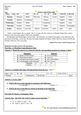 MS1 level Test 1 (2nd
Term) Date : January 2017
Name :
Class:
Text : Pedro’s school time table
Days time 8-9 9-10 10 -11 11 - 12 12.00 1.30-2.30 2.30-3.30
Monday Religion Maths Play time History Lunch English Gym
Tuesday Spanish Computing - History - English Maths
Wednesday Science Maths - Computing - English Gym
Thursday English Science - Maths - Spanish Geography
Friday Special activities Special activities sport sport sport
Pedro is from Spain. He is a pupil . He is 13 years old .His school is in Madrid. Pedro likes school .
Science is his favourite subject .This is his timetable
On Mondays and Wednesdays, he has Gym . On Thursday, he studies Geography in the afternoon .He
has lunch at mid day , every day. He does not study English on Fridays .Pedro starts his classes at 8:00 and
finishes school at 3.30, every day.
Adapted from: http://vanda51.blogspot.com/
Read the text then answer the questions :
Part One : A/ Reading Comprehension (7pts)
Activity 1: Match the answers in column B with the corresponding questions in column A (2pts)
Activity 2: Complete this table with information from the text : (3pts)
Day / time 8h - 9h …………….. ………….. 11 – 12 13:30- 14:30 …………
Monday ………….. Mathematics Break time ………….. …………… Sport
Activity 3 : Lexis ( 2pts)
a) Find in the text words opposite in meaning to the following :
1) mid-night =/= ………………… 2) hates =/= ………….
b) Find in the text words that are closest in meaning to the following :
1) noon = ……………. 2) student = …………
Part One: B/ Mastery of language (7pts):
Activity One: Re-order the words to make correct questions
 A: is / what/ it / time / ? 
 B : half/ is / past/ it / ten /./
By : Mr Samir Bounab ( yellowdaffodil66@gmail.com)
Questions Answers
1) Where is Pedro from? a) It is at mid-day.
2) What time is lunch ? b) Yes it is .
3) Is English four hours a week? c) He is from Spain
4) Is Geography in the morning? d) No, it is not.
Questions 1 2 3 4
Answers
 