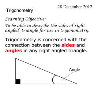28 December 2012
Trigonometry
Learning Objective:
To be able to describe the sides of right-
angled triangle for use in trigonometry.

Trigonometry is concerned with the
connection between the sides and
angles in any right angled triangle.



                               Angle
 