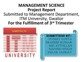 MANAGEMENT SCIENCE
            Project Report
Submitted to Management Department,
        ITM University, Gwalior
  For the Fulfillment of 3rd Trimester
    SUBMITTED TO:-

                     SUBMITTEDD BY:-
                      SUBMITTEDD BY:-
                       PUNEET GUPTA
                        PUNEET GUPTA
                     PRADEEP KUMAR
                     PRADEEP KUMAR
                       MD ATTULLAH
                        MD ATTULLAH
                       MANISH SINGH
                        MANISH SINGH
                      SAGAR JADHAV
                       SAGAR JADHAV
 