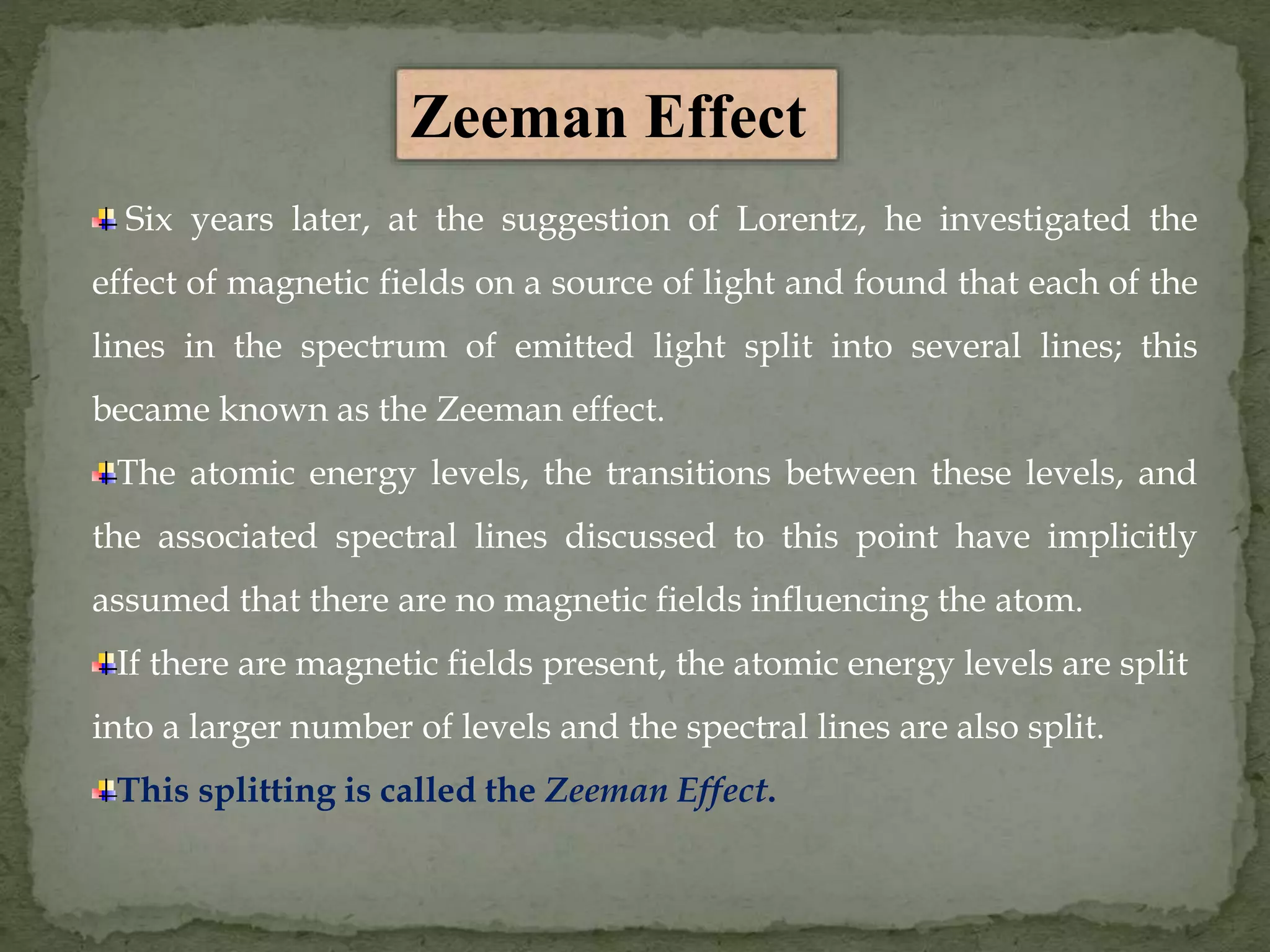 Six years later, at the suggestion of Lorentz, he investigated the
effect of magnetic fields on a source of light and found that each of the
lines in the spectrum of emitted light split into several lines; this
became known as the Zeeman effect.
The atomic energy levels, the transitions between these levels, and
the associated spectral lines discussed to this point have implicitly
assumed that there are no magnetic fields influencing the atom.
If there are magnetic fields present, the atomic energy levels are split
into a larger number of levels and the spectral lines are also split.
This splitting is called the Zeeman Effect.
Zeeman Effect
 