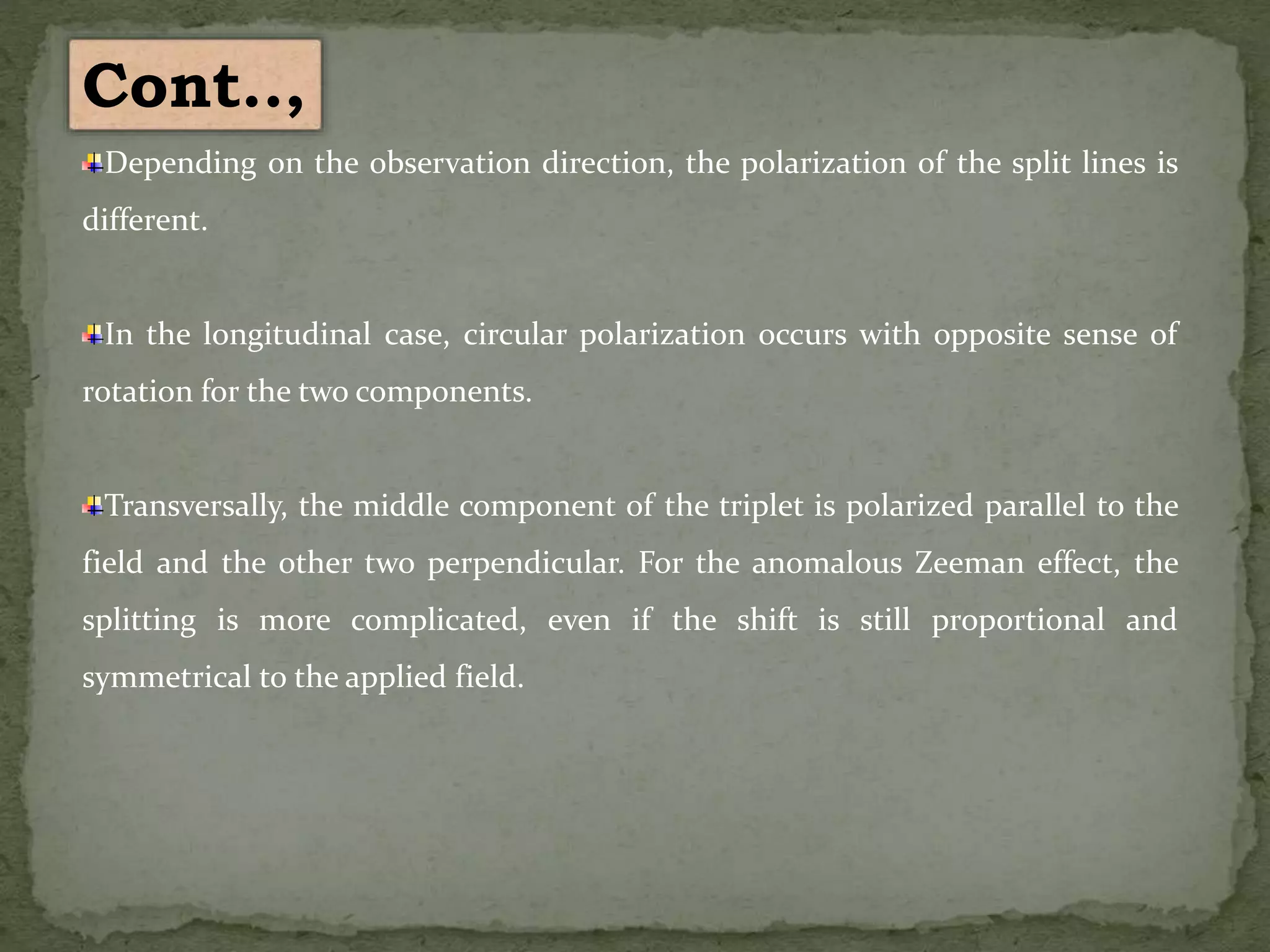 Depending on the observation direction, the polarization of the split lines is
different.
In the longitudinal case, circular polarization occurs with opposite sense of
rotation for the two components.
Transversally, the middle component of the triplet is polarized parallel to the
field and the other two perpendicular. For the anomalous Zeeman effect, the
splitting is more complicated, even if the shift is still proportional and
symmetrical to the applied field.
Cont..,
 