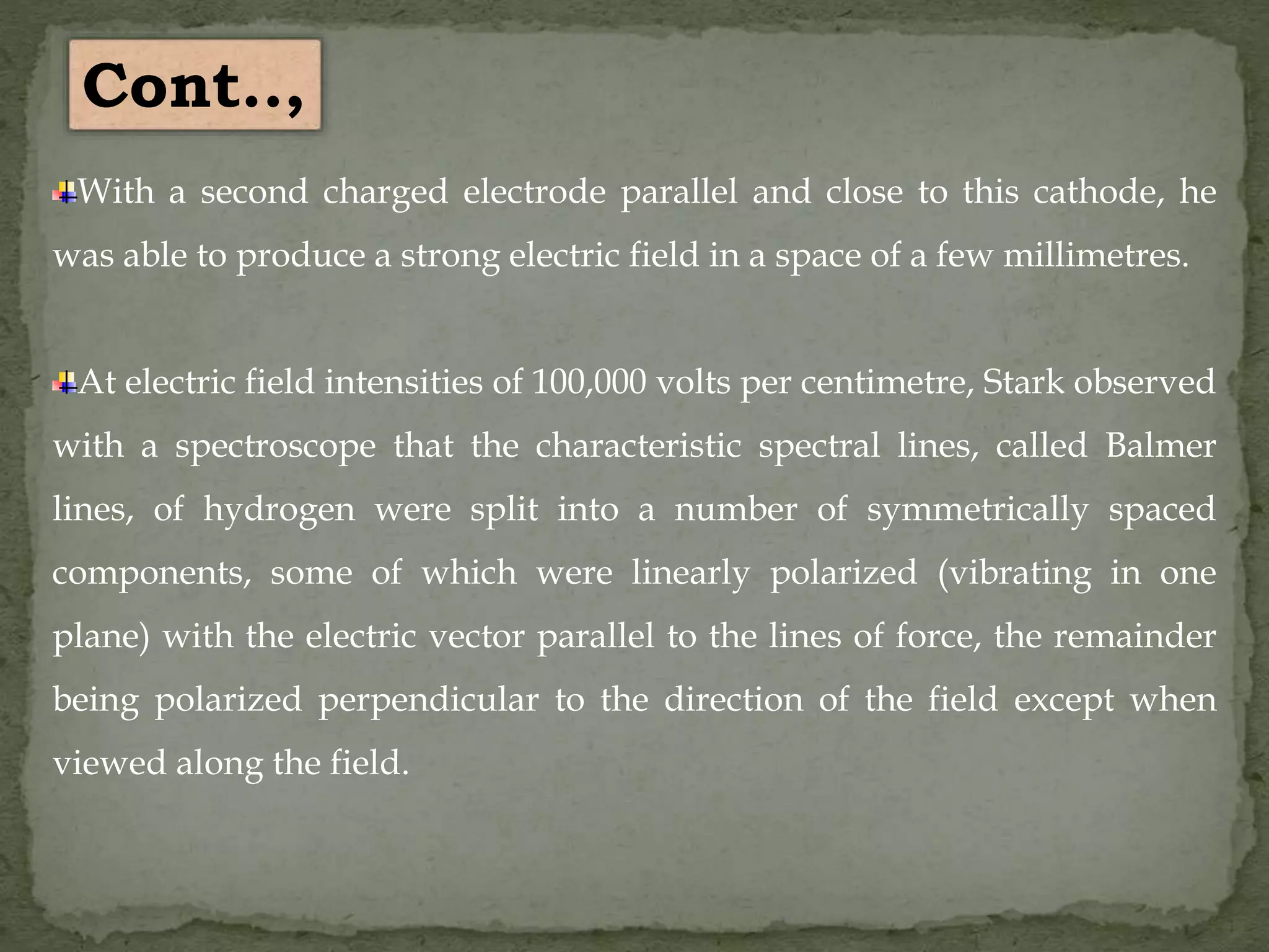 With a second charged electrode parallel and close to this cathode, he
was able to produce a strong electric field in a space of a few millimetres.
At electric field intensities of 100,000 volts per centimetre, Stark observed
with a spectroscope that the characteristic spectral lines, called Balmer
lines, of hydrogen were split into a number of symmetrically spaced
components, some of which were linearly polarized (vibrating in one
plane) with the electric vector parallel to the lines of force, the remainder
being polarized perpendicular to the direction of the field except when
viewed along the field.
Cont..,
 