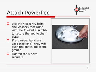 Attach PowerPod Use the 4 security bolts and washers that came with the IdlePod assembly to secure the pod to the plate If the wrong bolts are used (too long), they will push the plates out of the ground Tighten the 4 bolts securely 