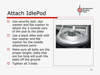 Attach IdlePod Use security bolt, star washer and flat washer to attach the 2 outside ears of the pod to the plate Use a black Allen bolt with star washer and flat washer for the middle attachment point Make sure all bolts are the proper length; bolts that are too long will push the plate off the ground Tighten all 3 bolts 