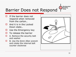 Barrier Does not Respond If the barrier does not respond when removed from the carton.. And it is in the Locked Down state.. Use the Emergency key To release the barrier A. Remove the security bolt and washer B. Use the 6mm Allen wrench and rotate the internal bolt counter clockwise 