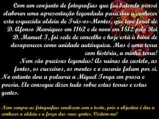 Com um conjunto de fotografias que fui batendo pensei
 elaborar uma apresentação legendada para dar a conhecer
 esta esquecida aldeia de Trás-os-Montes, que teve foral de
   D. Afonso Henriques em 1162 e de novo em 1512 pelo Rei
     D. Manuel I, foi sede de concelho e hoje está à beira de
    desaparecer como unidade autárquica. Mas é uma terra
                                 com história, a minha terra!
        Nem são precisas legendas! As ruínas do castelo, as
     fontes, os cruzeiros, os montes e o casario falam por si.
No entanto dou a palavra a Miguel Torga em prosa e
poesia. Ele consegue dizer tudo sobre estas terras e estas
gentes.

Nem sempre as fotografias condizem com o texto, pois o objectivo é dar a
conhecer a aldeia e a força das suas gentes. Visitem-na!
 
