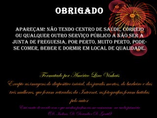 OBRIGADO

    ApAReçAm! NãO teNDO CeNtRO De SAúDe, CORReIO
    Ou quAlqueR OutRO SeRvIçO púBlICO A NãO SeR A
   JuNtA De FReGueSIA, pOR peRtO, muItO peRtO, pODe-
   Se COmeR, BeBeR e DORmIR em lOCAl De quAlIDADe.




                 Formatado por Américo Lino Vinhais
Excepto as imagens do diapositivo inicial, dos javalis mortos, do barbeiro e das
três mulheres, que foram retiradas da Internet, as fotografias foram batidas
                                 pelo autor
      Está escrito de acordo com o que minhas professoras me ensinaram na escola primária
                          (D. Isolina, D. Dorinda e D. Gentil)
 