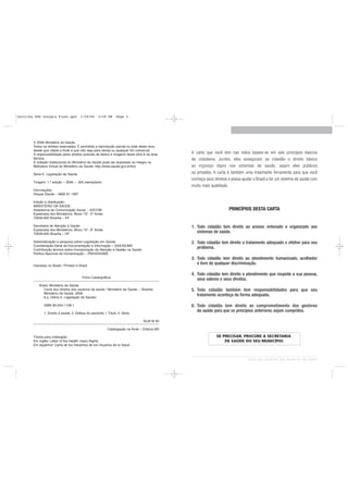 cartilha SUS Integra Final.qxd            3/29/06      5:58 PM      Page 2




        © 2006 Ministério da Saúde.
        Todos os direitos reservados. É permitida a reprodução parcial ou total desta obra,
        desde que citada a fonte e que não seja para venda ou qualquer fim comercial.
        A responsabilidade pelos direitos autorais de textos e imagens desta obra é da área       A carta que você tem nas mãos baseia-se em seis princípios básicos
        técnica.                                                                                  de cidadania. Juntos, eles asseguram ao cidadão o direito básico
        A coleção institucional do Ministério da Saúde pode ser acessada na íntegra na
        Biblioteca Virtual do Ministério da Saúde: http://www.saude.gov.br/bvs                    ao ingresso digno nos sistemas de saúde, sejam eles públicos
        Série E. Legislação de Saúde                                                              ou privados. A carta é também uma importante ferramenta para que você
                                                                                                  conheça seus direitos e possa ajudar o Brasil a ter um sistema de saúde com
        Tiragem: 1.ª edição – 2006 – 500 exemplares
                                                                                                  muito mais qualidade.
        Informações:
        Disque Saúde – 0800 61 1997

        Edição e distribuição:
        MINISTÉRIO DA SAÚDE
        Assessoria de Comunicação Social - ASCOM                                                                        PRINCÍPIOS DESTA CARTA
        Esplanada dos Ministérios, Bloco "G", 5º Andar
        70058-900 Brasília – DF

        Secretaria de Atenção à Saúde                                                             1. Todo cidadão tem direito ao acesso ordenado e organizado aos
        Esplanada dos Ministérios, Bloco "G", 9º Andar
        70058-900 Brasília – DF
                                                                                                     sistemas de saúde.

        Sistematização e pesquisa sobre Legislação em Saúde:                                      2. Todo cidadão tem direito a tratamento adequado e efetivo para seu
        Coordenação-Geral de Documentação e Informação – SAA/SE/MS
        Contribuição técnica sobre Humanização da Atenção e Gestão na Saúde:
                                                                                                     problema.
        Política Nacional de Humanização – PNH/SAS/MS
                                                                                                  3. Todo cidadão tem direito ao atendimento humanizado, acolhedor
        Impresso no Brasil / Printed in Brazil
                                                                                                     e livre de qualquer discriminação.

                                                                                                  4. Todo cidadão tem direito a atendimento que respeite a sua pessoa,
                                           Ficha Catalográfica
                                                                                                     seus valores e seus direitos.
            Brasil. Ministério da Saúde.
               Carta dos direitos dos usuários da saúde / Ministério da Saúde. – Brasília:        5. Todo cidadão também tem responsabilidades para que seu
               Ministério da Saúde, 2006.
               8 p. (Série E. Legislação de Saúde)
                                                                                                     tratamento aconteça da forma adequada.

               ISBN 85-334-1108-1                                                                 6. Todo cidadão tem direito ao comprometimento dos gestores
                                                                                                     da saúde para que os princípios anteriores sejam cumpridos.
               1. Direito à saúde. 2. Defesa do paciente. I. Título. II. Série.

                                                                                     NLM W 85

                                                              Catalogação na fonte – Editora MS

        Títulos para indexação:                                                                                 SE PRECISAR, PROCURE A SECRETARIA
        Em inglês: Letter of the Health Users Rights                                                                DE SAÚDE DO SEU MUNICÍPIO.
        Em espanhol: Carta de los Derechos de los Usuarios de la Salud



                                                                                                                                   Carta dos Direitos dos Usuários da Saúde
 