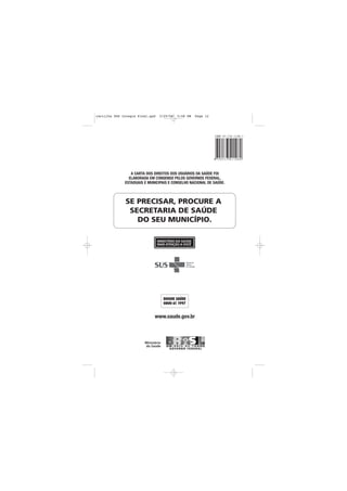 cartilha SUS Integra Final.qxd   3/29/06   5:58 PM   Page 12




                 A CARTA DOS DIREITOS DOS USUÁRIOS DA SAÚDE FOI
                ELABORADA EM CONSENSO PELOS GOVERNOS FEDERAL,
              ESTADUAIS E MUNICIPAIS E CONSELHO NACIONAL DE SAÚDE.



              SE PRECISAR, PROCURE A
               SECRETARIA DE SAÚDE
                 DO SEU MUNICÍPIO.




                             www.saude.gov.br
 