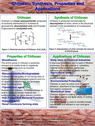 Chitosan: Synthesis, Properties and Applications Author: Teo Shi Yu Kenvin, 061932E07 Chitosan Chitosan is a  linear polysaccharide  composed of randomly distributed  β-(1-4)-linked D-glucosamine ( deacetylated unit ) and N-acetyl-D-glucosamine ( acetylated unit ).  Figure 1: Chemical structure of Chitosan. (C 6 H 11 O 4 N) n   Synthesis of Chitosan  ,[object Object],[object Object],[object Object],Chitosan is produced commercially by  deacetylation  of  chitin, which is the structural element in the exoskeletons of crustaceans. Figure 2: Deacetylation of chitin includes the removal of CH 3 CO group Properties of Chitosan The amino group in chitosan is positively charged and readily binds to negatively charged surfaces such as mucosal membranes.  ,[object Object],[object Object],[object Object],Chitosan has the quality of not having toxic or injurious effects on biological systems and it is an organic compound that can be broken down by a living body. ,[object Object],Applications of Chitosan ,[object Object],Chitosan is used in making of bandages and hemostatic agents due to its ability of clotting blood rapidly. Trimethylchitosan is used to transfect breast cancer cells and efficient in non viral gene delivery.  ,[object Object],Derivatives of chitosan, Trimethylchitosan is able to introduce foreign material into eukaryotic cells. i.e. gene delivery function ,[object Object],[object Object],Chitosan is used as seed coating and plant growth enhancer. ,[object Object],Chitosan is used as active mud coagulant, adhesive, adsorbent of the heavy metal ion and organic compound. ,[object Object],It improves flocculation and is used in filtration processes. It is also used as a  subsidiary material of the color fixer, patternizer, adhesive and stabilizer in plastic industry 