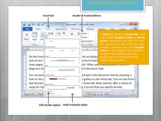 1. Step (1): Click the Insert tab, and
click either Header button or Footer
button whatever you want to add
first. Assume you are going to add
Header, so when you click Header
button it will display a list of built-in
Headers from where you can
choose any of the headers by
simply clicking on it.
Inserting Headers and Footer
 