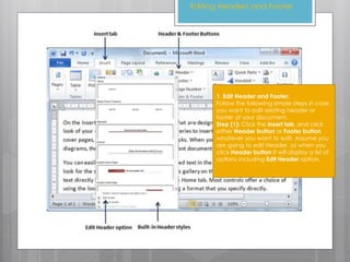 Editing Headers and Footer
1. Edit Header and Footer:
Follow the following simple steps in case
you want to edit existing header or
footer of your document.
Step (1): Click the Insert tab, and click
either Header button or Footer button
whatever you want to edit. Assume you
are going to edit Header, so when you
click Header button it will display a list of
options including Edit Header option.
 
