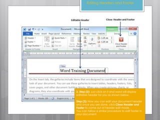 Editing Headers and Footer
2. Step (2): Just click on it and word will display
editable header for you as shown below.
Step (3): Now you can edit your document header
and once you are done, click Close Header and
Footer to come out of header edit mode.
You can follow a similar procedure to edit footer in
your document.
 