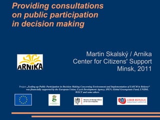 Providing consultations
on public participation
in decision making

Martin Skalský / Arnika
Center for Citizens' Support
Minsk, 2011
Project „Scaling up Public Participation in Decision Making Concerning Environment and Implementation of SAICM in Belarus“
was financially supported by the European Union, Czech Development Agency, IPEN, Global Greengrants Fund, UNIDO,
WECF and some others

 