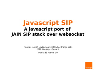 Javascript SIP
     A javascript port of
JAIN SIP stack over websocket

    François Joseph Levée, Laurent Strullu, Orange Labs
                  2012 Mobicents Summit
                  Thanks to Yuemin Qin
 