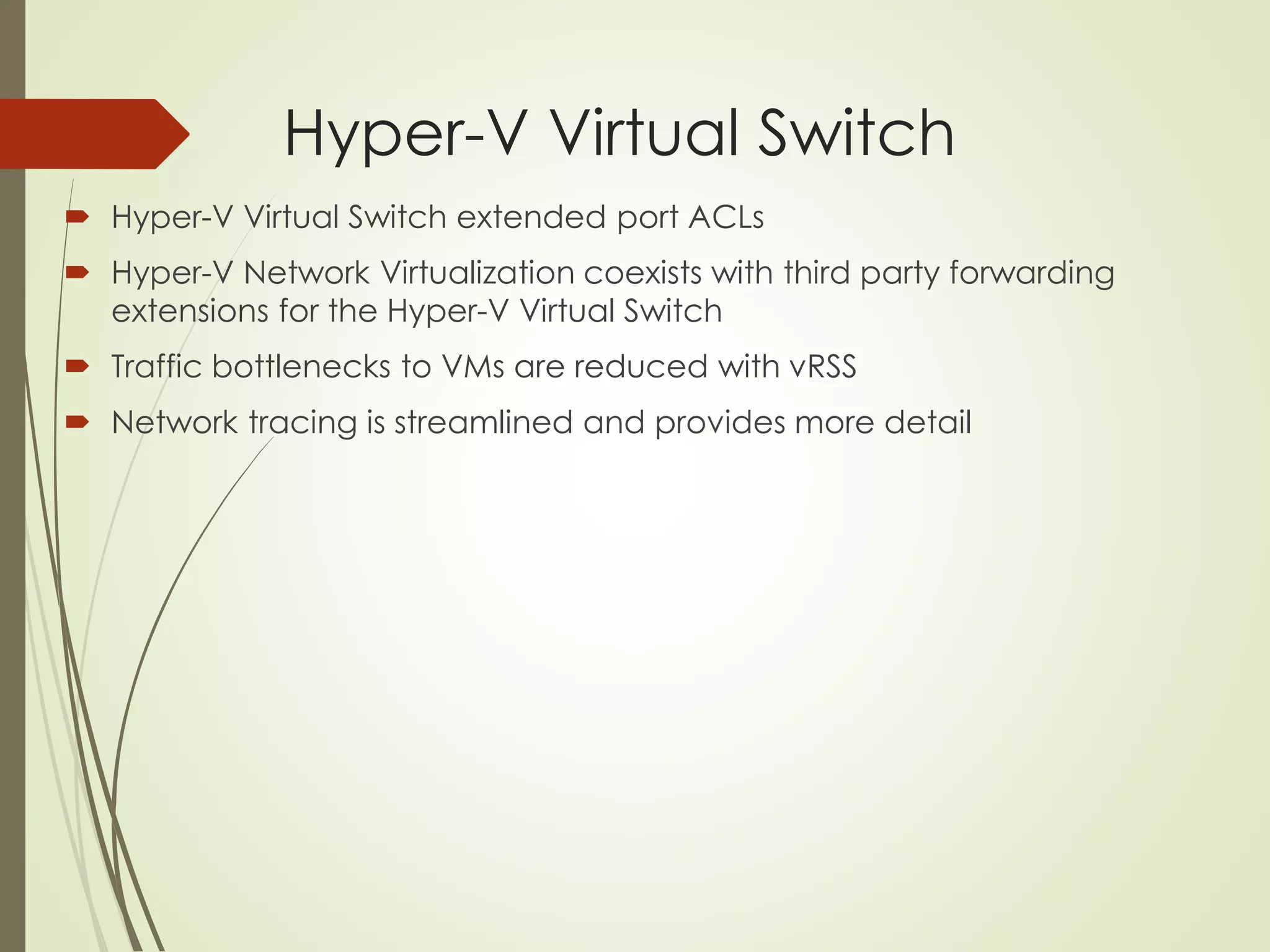 Hyper-V Virtual Switch
 Hyper-V Virtual Switch extended port ACLs
 Hyper-V Network Virtualization coexists with third party forwarding
extensions for the Hyper-V Virtual Switch
 Traffic bottlenecks to VMs are reduced with vRSS
 Network tracing is streamlined and provides more detail
 